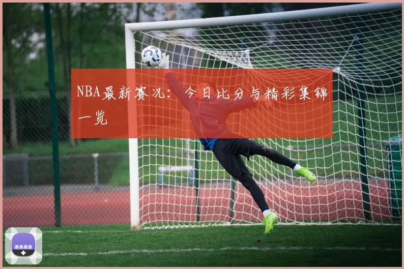 NBA最新赛况：今日比分与精彩集锦一览