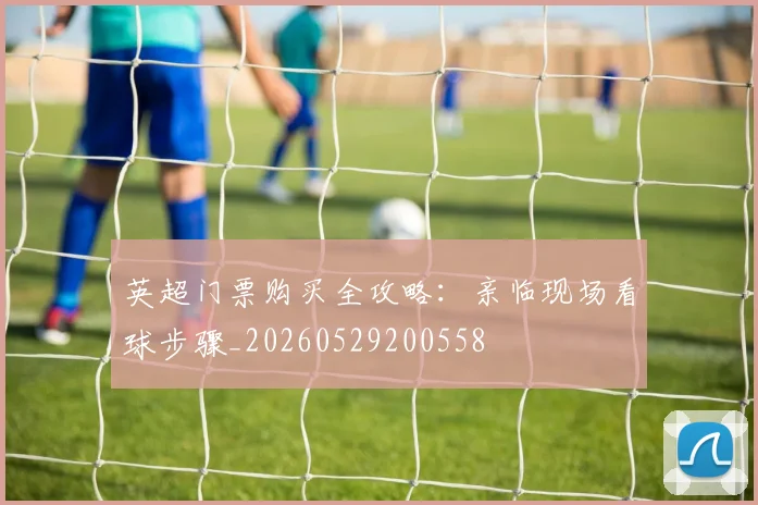 英超门票购买全攻略：亲临现场看球步骤_20260529200558