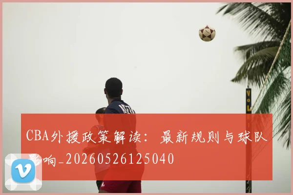 CBA外援政策解读：最新规则与球队影响_20260526125040